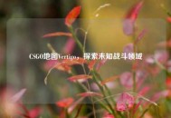 CSGO地图Vertigo，探索未知战斗领域