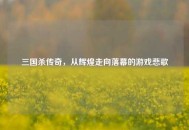 三国杀传奇，从辉煌走向落幕的游戏悲歌