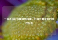 三国杀标记卡牌收纳指南，打造井井有条的游戏配件