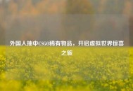 外国人抽中CSGO稀有物品，开启虚拟世界惊喜之旅
