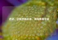 逆战，还原热血往昔，续写青春华章