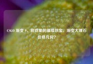CSGO 渐变 9，游戏里的璀璨珍宝，渐变大理石价格几何？