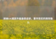 探秘LOL端游外服最贵皮肤，奢华背后的独特魅力