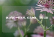逆战每日一战视频，点燃热血，见证精彩