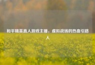 和平精英真人游戏主播，虚拟战场的热血引路人