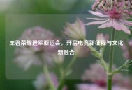 王者荣耀进军亚运会，开启电竞新征程与文化新融合