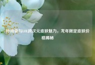 孙尚香与LOL跨次元皮肤魅力，龙年限定皮肤价格揭秘