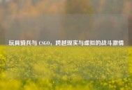 玩具骑兵与 CSGO，跨越现实与虚拟的战斗激情