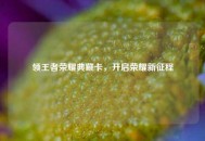 领王者荣耀典藏卡，开启荣耀新征程