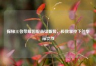 探秘王者荣耀国服最强甄姬，极致掌控下的华丽绽放