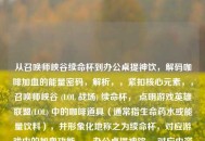 从召唤师峡谷续命杯到办公桌提神饮，解码咖啡加血的能量密码，解析，，紧扣核心元素，，召唤师峡谷 (LOL 战场) 续命杯， 点明游戏英雄联盟(LOL) 中的咖啡道具（通常指生命药水或能量饮料），并形象化地称之为续命杯，对应游戏中的加血功能。，办公桌提神饮， 对应内容中的现实生活能量补给，明确点出咖啡在生活中的角色——办公桌上的提神饮料。，咖啡加血， 直接引用内容中的核心概念和表述。，解码...能量密码， 暗示本文将探讨这种从游戏到现实的能量补给现象背后的原因、机制或文化意义。，体现转化与关联， 从