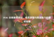 PUBG 全明星韩国站，电竞***与韩流魅力的璀璨碰撞