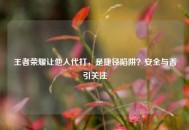 王者荣耀让他人代打，是捷径陷阱？安全与否引关注