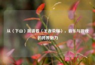 从〈下山〉简谱看〈王者荣耀〉，音乐与游戏的跨界魅力