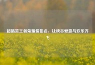 超搞笑王者荣耀情侣名，让峡谷爱意与欢乐齐飞