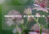探秘山海逆战手办，踏上奇幻东方山海之旅