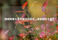 揭秘明星王者荣耀段位排名，谁是游戏王者？