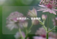 山海逆战49，绝境破局