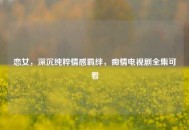 恋女，深沉纯粹情感羁绊，痴情电视剧全集可看