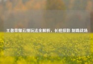 王者荣耀云缨玩法全解析，长枪掠影 制霸战场
