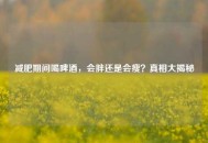 减肥期间喝啤酒，会胖还是会瘦？真相大揭秘