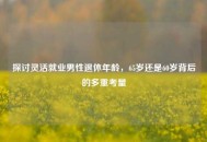 探讨灵活就业男性退休年龄，65岁还是60岁背后的多重考量