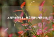 三国杀最新版本，开启新体验与新征程