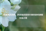 探秘海逆战吧，逆战海战宣传片里的游戏***交流之地