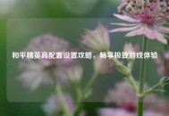 和平精英高配置设置攻略，畅享极致游戏体验