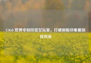 CSGO 世界中刮印花女玩家，打破刻板印象展别样风采