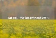 斗鱼平台，逆战审判中的热血激战风云