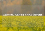 三国杀卡片，从实体到手机的跨越与传承之路
