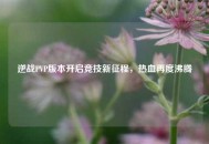 逆战PVP版本开启竞技新征程，热血再度沸腾