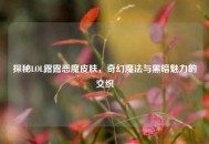 探秘LOL露露恶魔皮肤，奇幻魔法与黑暗魅力的交织