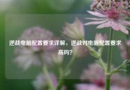 逆战电脑配置要求详解，逆战对电脑配置要求高吗？