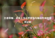 王者荣耀，战场上当法术壁垒与输出先锋的优秀法坦