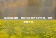 探秘中国神兽，领略古老神话奇幻魅力，细数神兽之名