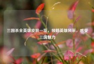 三国杀全英雄皮肤一览，领略英雄风采，感受三国魅力