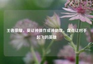 王者荣耀，莫让神操作成神助攻，盘点让对手起飞的英雄