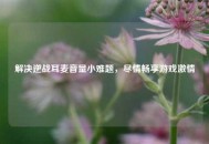 解决逆战耳麦音量小难题，尽情畅享游戏***