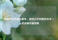 警惕逆战天赋机脚本，游戏公平的隐形杀手——逆战刷天赋现象