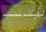 逆战S10兑换界面探秘，福利与惊喜的汇聚之所