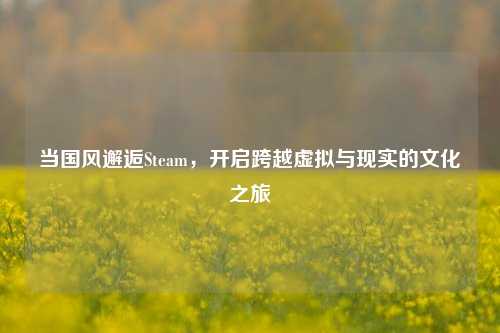 当国风邂逅Steam,开启跨越虚拟与现实的文化之旅