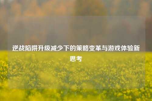 逆战陷阱升级减少下的策略变革与游戏体验新思考