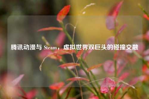 腾讯动漫与 Steam,虚拟世界双巨头的碰撞交融
