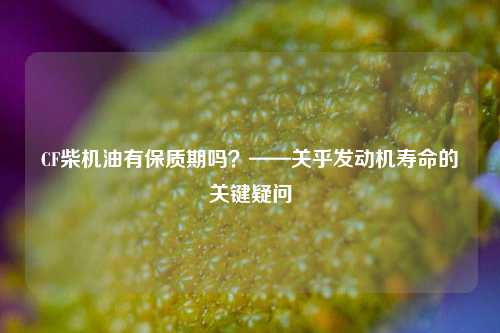 CF柴机油有保质期吗?——关乎发动机寿命的关键疑问