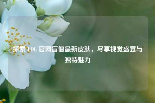 探索 LOL 官网盲僧最新皮肤,尽享视觉盛宴与独特魅力