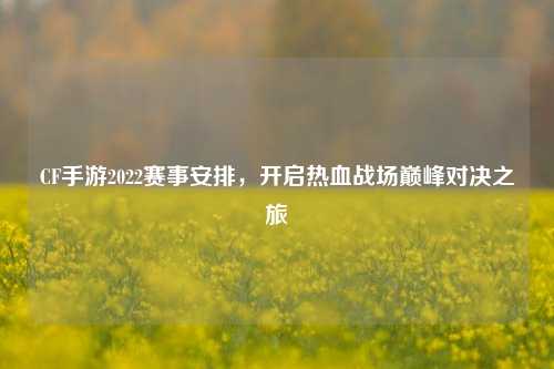 CF手游2022赛事安排,开启热血战场巅峰对决之旅