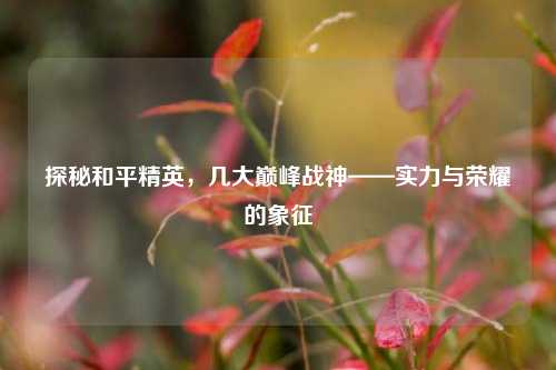 探秘和平精英,几大巅峰战神——实力与荣耀的象征