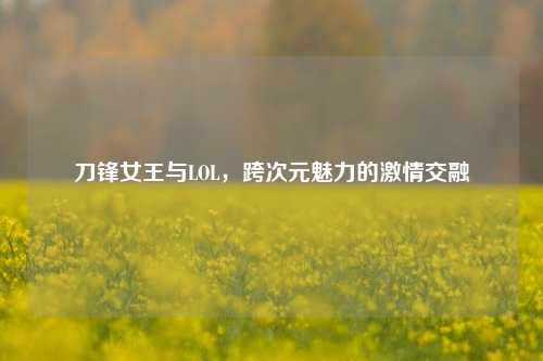 刀锋女王与LOL,跨次元魅力的***交融